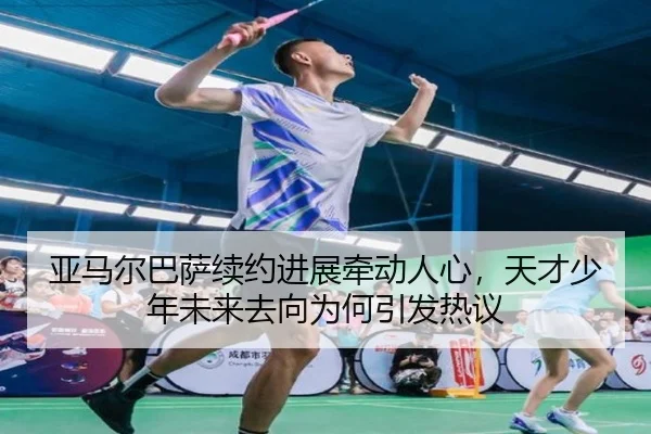 亚马尔巴萨续约进展牵动人心，天才少年未来去向为何引发热议 - shangjinnvwang